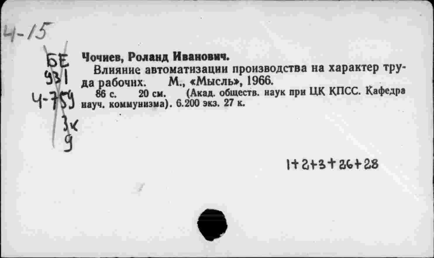 ﻿БЕ 5г I
Чочиев, Роланд Иванович.
Влияние автоматизации производства на характер труда рабочих. М., «Мысль», 1966.
86 с. 20 см. (Акад, обществ, наук при ЦК КПСС. Кафедра науч, коммунизма). 6.200 экз. 27 к.
натам-гв